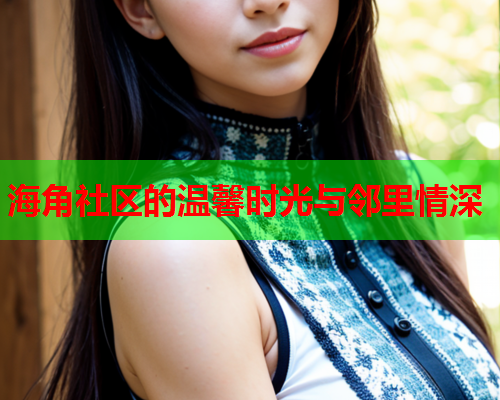 海角社区的温馨时光与邻里情深 海角社区的温馨时光与邻里情深