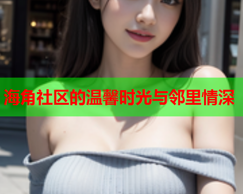 海角社区的温馨时光与邻里情深 海角社区的温馨时光与邻里情深