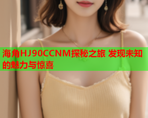 海角HJ90CCNM探秘之旅 发现未知的魅力与惊喜