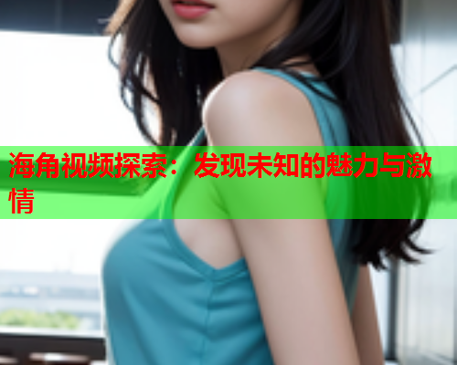 海角视频探索:发现未知的魅力与激情 海角视频探索:发现未知的魅力与激情