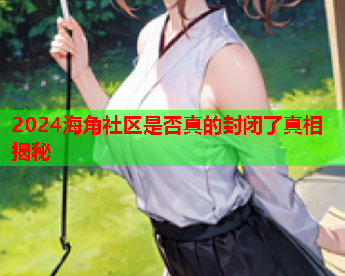 2024海角社区是否真的封闭了真相揭秘 2024海角社区是否真的封闭了真相揭秘