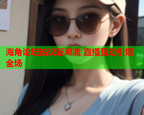 海角论坛热议新潮流 直播互动引爆全场