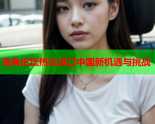 海角论坛热议进口中国新机遇与挑战 海角论坛热议进口中国新机遇与挑战