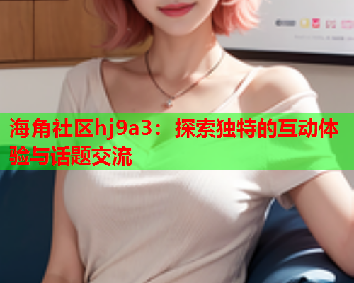 海角社区hj9a3：探索独特的互动体验与话题交流