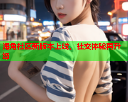 海角社区新版本上线,社交体验再升级 海角社区新版本上线,社交体验再升级