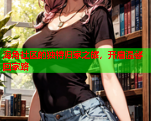 海角社区的独特归家之旅,开启温馨回家路 海角社区的独特归家之旅,开启温馨回家路