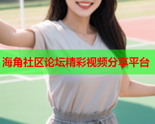 海角社区论坛精彩视频分享平台 海角社区论坛精彩视频分享平台