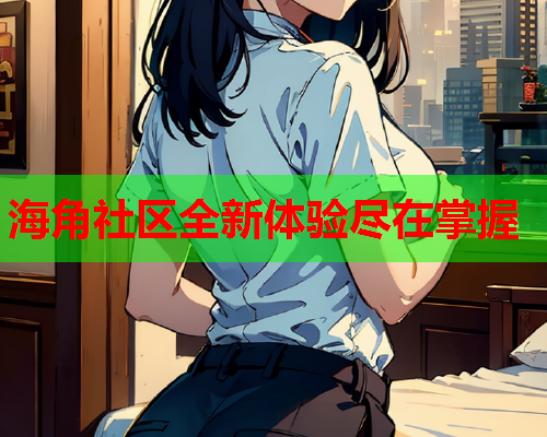 海角社区全新体验尽在掌握 海角社区全新体验尽在掌握