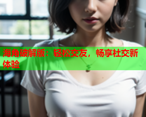 海角破解版:轻松交友,畅享社交新体验 海角破解版:轻松交友,畅享社交新体验