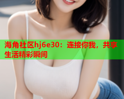 海角社区hj6e30：连接你我，共享生活精彩瞬间