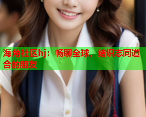海角社区hj:畅聊全球,结识志同道合的朋友 海角社区hj:畅聊全球,结识志同道合的朋友