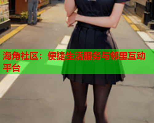 海角社区:便捷生活服务与邻里互动平台 海角社区:便捷生活服务与邻里互动平台