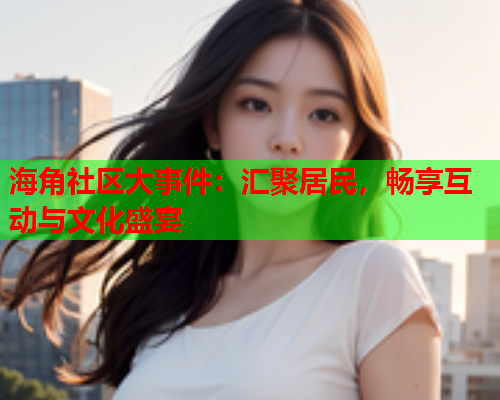 海角社区大事件：汇聚居民，畅享互动与文化盛宴