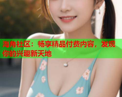 海角社区：畅享精品付费内容，发现你的兴趣新天地